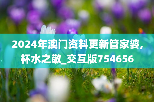 2024年澳门资料更新管家婆,杯水之敬_交互版754656