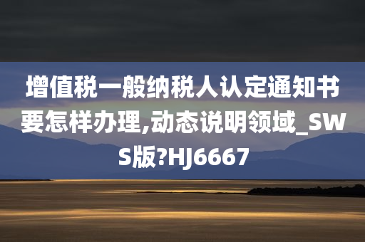 增值税一般纳税人认定通知书要怎样办理,动态说明领域_SWS版?HJ6667