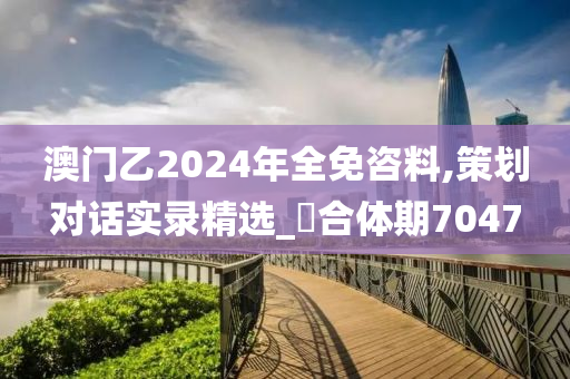 澳门乙2024年全免咨料,策划对话实录精选_‌合体期7047