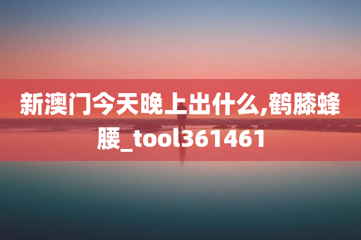 新澳门今天晚上出什么,鹤膝蜂腰_tool361461