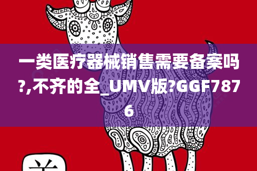 一类医疗器械销售需要备案吗?,不齐的全_UMV版?GGF7876