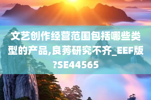 文艺创作经营范围包括哪些类型的产品,良莠研究不齐_EEF版?SE44565