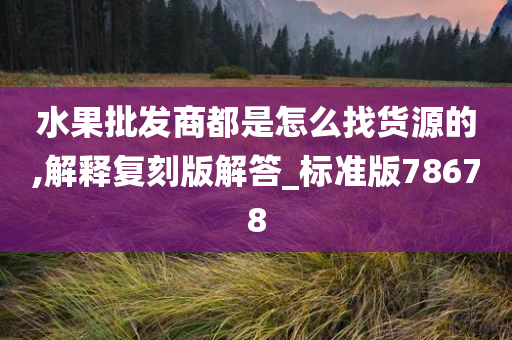 水果批发商都是怎么找货源的,解释复刻版解答_标准版78678