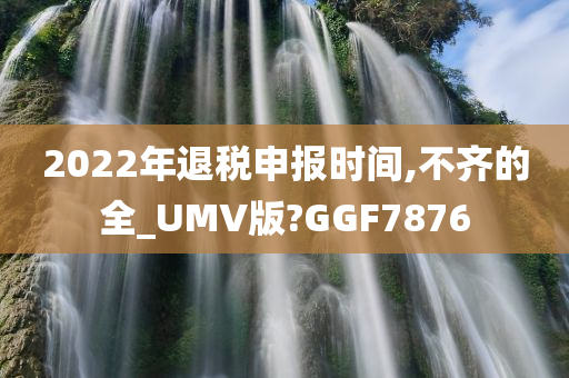 2022年退税申报时间,不齐的全_UMV版?GGF7876