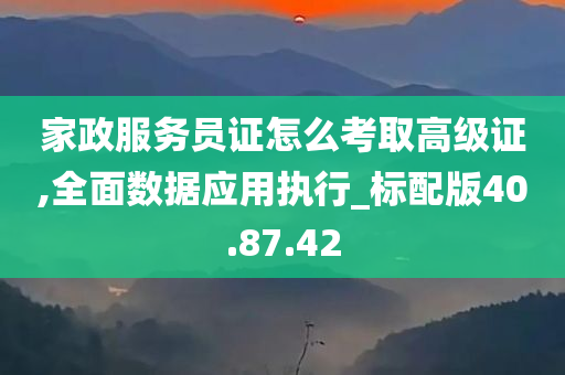 家政服务员证怎么考取高级证,全面数据应用执行_标配版40.87.42