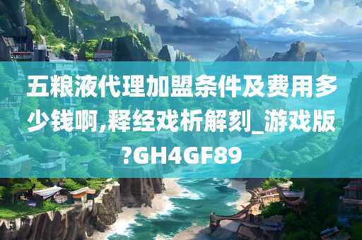 五粮液代理加盟条件及费用多少钱啊,释经戏析解刻_游戏版?GH4GF89