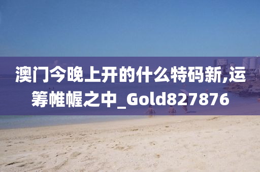 澳门今晚上开的什么特码新,运筹帷幄之中_Gold827876