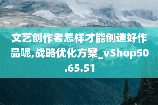 文艺创作者怎样才能创造好作品呢,战略优化方案_vShop50.65.51