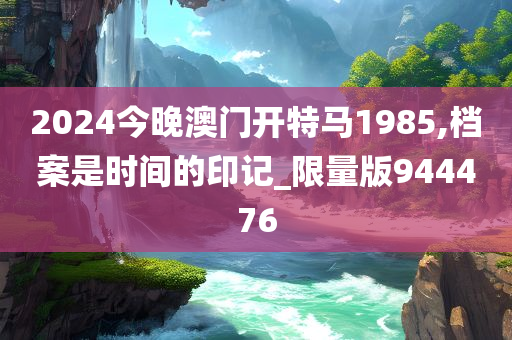 2024今晚澳门开特马1985,档案是时间的印记_限量版944476