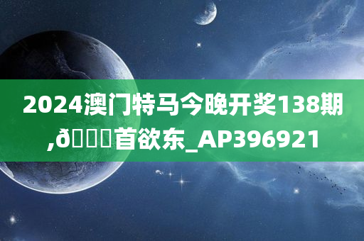 2024澳门特马今晚开奖138期,🐎首欲东_AP396921