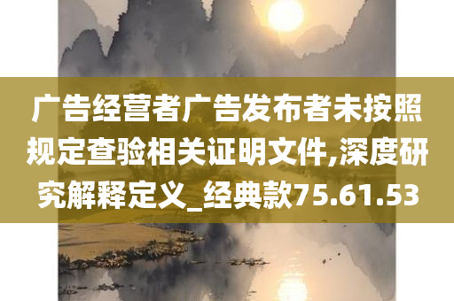 广告经营者广告发布者未按照规定查验相关证明文件,深度研究解释定义_经典款75.61.53