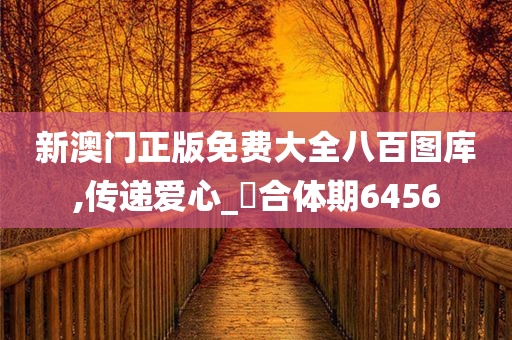 新澳门正版免费大全八百图库,传递爱心_‌合体期6456