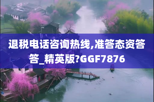 退税电话咨询热线,准答态资答答_精英版?GGF7876