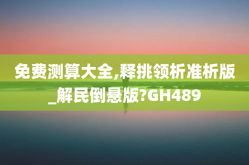 免费测算大全,释挑领析准析版_解民倒悬版?GH489