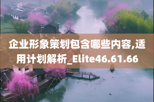 企业形象策划包含哪些内容,适用计划解析_Elite46.61.66