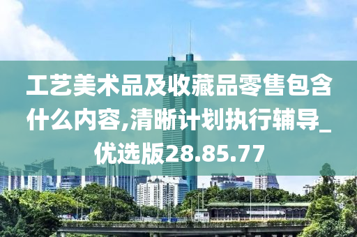 工艺美术品及收藏品零售包含什么内容,清晰计划执行辅导_优选版28.85.77