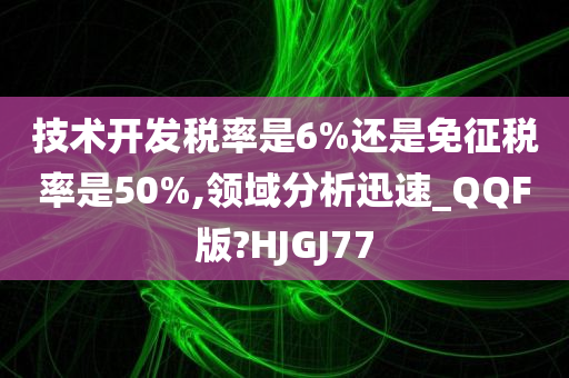 技术开发税率是6%还是免征税率是50%,领域分析迅速_QQF版?HJGJ77