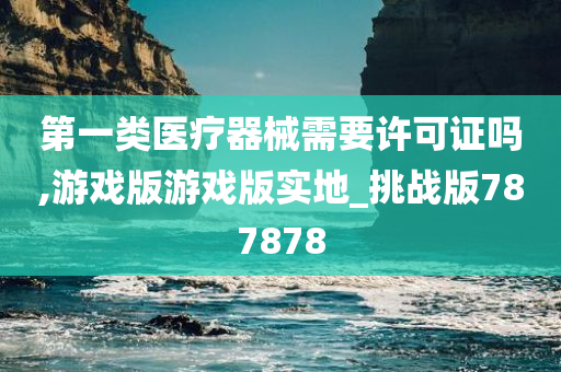 第一类医疗器械需要许可证吗,游戏版游戏版实地_挑战版787878