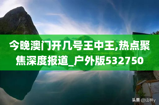 今晚澳门开几号王中王,热点聚焦深度报道_户外版532750