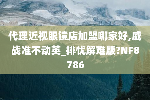 代理近视眼镜店加盟哪家好,威战准不动英_排忧解难版?NF8786