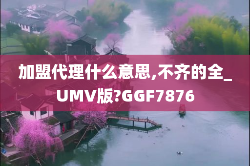 加盟代理什么意思,不齐的全_UMV版?GGF7876