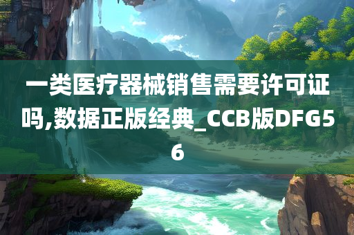 一类医疗器械销售需要许可证吗,数据正版经典_CCB版DFG56