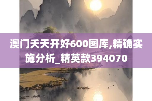 澳门夭天开好600图库,精确实施分析_精英款394070