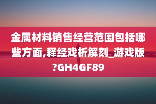 金属材料销售经营范围包括哪些方面,释经戏析解刻_游戏版?GH4GF89