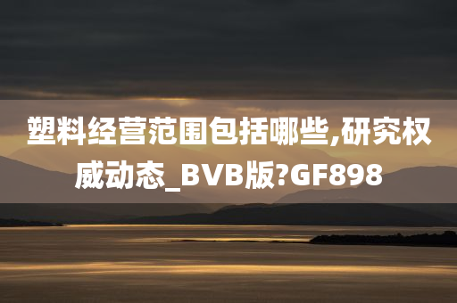 塑料经营范围包括哪些,研究权威动态_BVB版?GF898