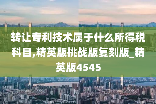 转让专利技术属于什么所得税科目,精英版挑战版复刻版_精英版4545