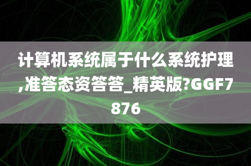 计算机系统属于什么系统护理,准答态资答答_精英版?GGF7876