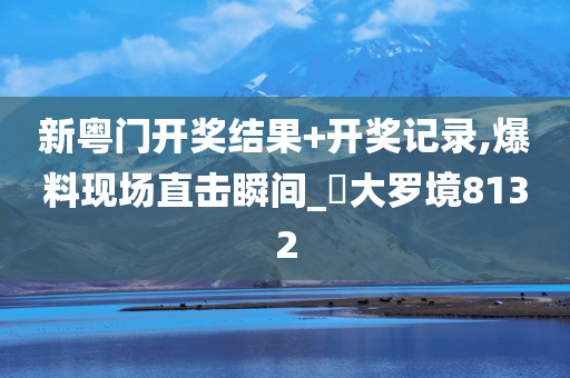 新粤门开奖结果+开奖记录,爆料现场直击瞬间_‌大罗境8132