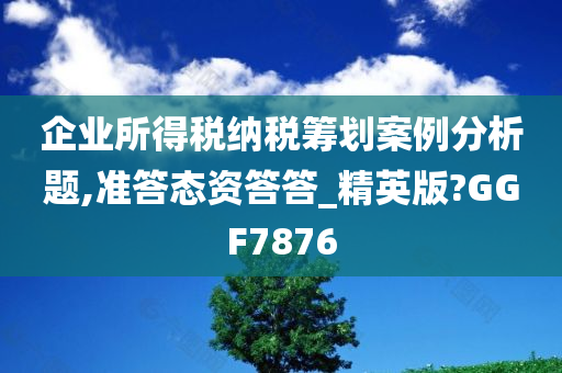 企业所得税纳税筹划案例分析题,准答态资答答_精英版?GGF7876