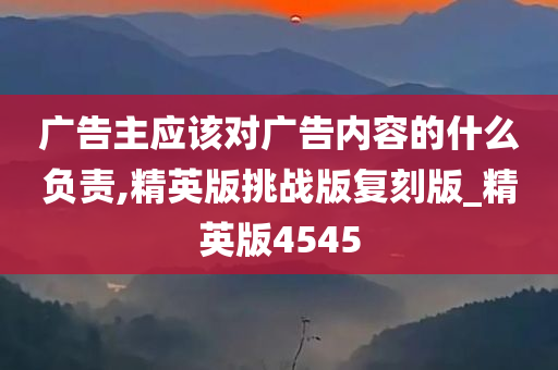 广告主应该对广告内容的什么负责,精英版挑战版复刻版_精英版4545