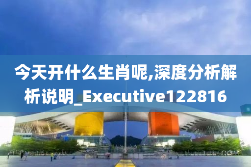 今天开什么生肖呢,深度分析解析说明_Executive122816