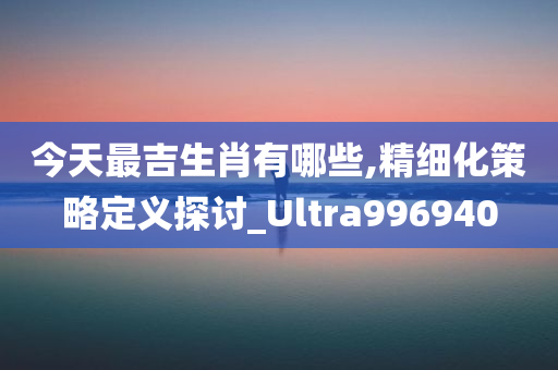 今天最吉生肖有哪些,精细化策略定义探讨_Ultra996940