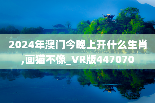 2024年澳门今晚上开什么生肖,画猫不像_VR版447070