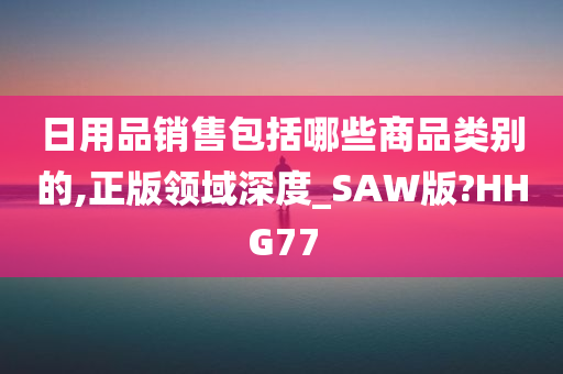 日用品销售包括哪些商品类别的,正版领域深度_SAW版?HHG77