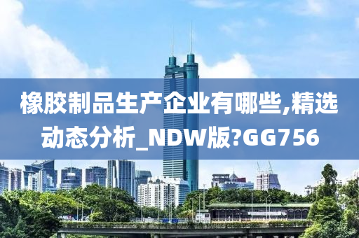 橡胶制品生产企业有哪些,精选动态分析_NDW版?GG756