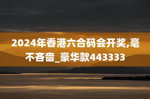 2024年香港六合码会开奖,毫不吝啬_豪华款443333