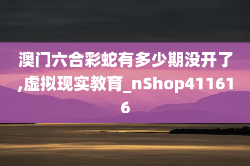 澳门六合彩蛇有多少期没开了,虚拟现实教育_nShop411616