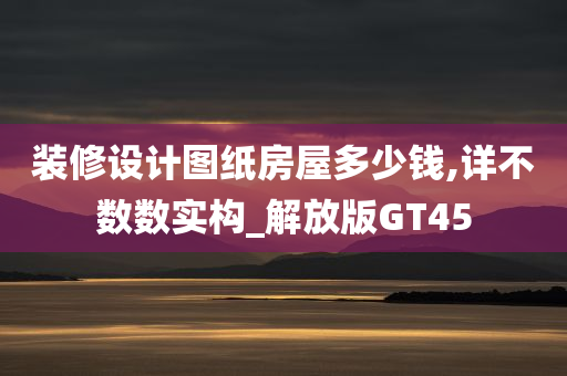 装修设计图纸房屋多少钱,详不数数实构_解放版GT45