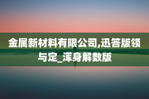 金属新材料有限公司,迅答版领与定_浑身解数版