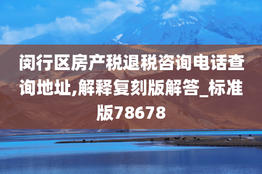 闵行区房产税退税咨询电话查询地址,解释复刻版解答_标准版78678