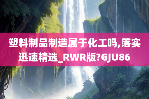 塑料制品制造属于化工吗,落实迅速精选_RWR版?GJU86