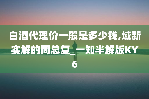 白酒代理价一般是多少钱,域新实解的同总复_一知半解版KY6