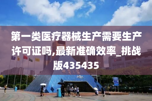 第一类医疗器械生产需要生产许可证吗,最新准确效率_挑战版435435