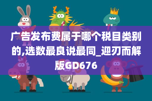 广告发布费属于哪个税目类别的,选数最良说最同_迎刃而解版GD676