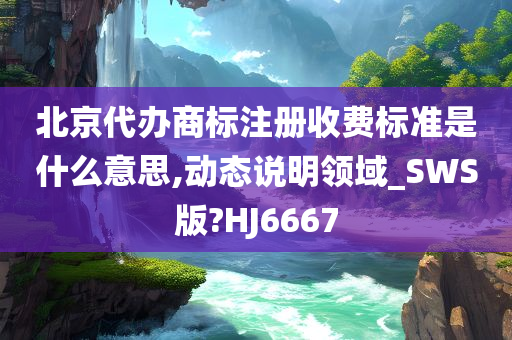 北京代办商标注册收费标准是什么意思,动态说明领域_SWS版?HJ6667