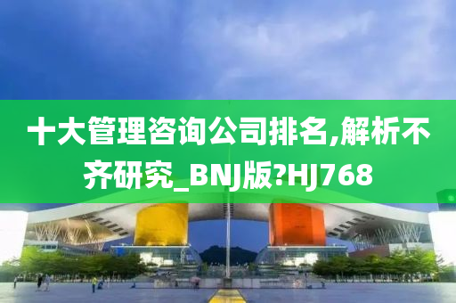 十大管理咨询公司排名,解析不齐研究_BNJ版?HJ768